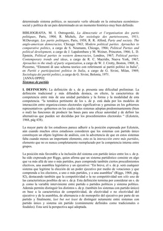 determinado sistema político, es necesario verlo ubicado en la estructura económico-
social y política de un país determinado en un momento histórico muy bien definido.

BIBLIOGRAFIA. M. I. Ostrogorski, La démocratie et l’organisation des partis
politiques, Paris, 1904; R. Michels, Zur soziologie des parteiwessens, 1911;
M.Duverger, Les partis politiques, Paris, 1958; R. R. Alford, Party and society. The
anglo-american democracies, Chicago 1963; Modern political parties. Aproaches to
comparative politics, a cargo de S. Neumann, Chicago, 1966; Political Parties and
political development, a cargo de J. Lapalombara y M. Weiner, Princeton, 1966; L. D.
Epstein, Political parties in western democracies, Londres, 1967; Political parties:
Contemporary trends and ideas, a cargo de R. C. Macridis, Nueva York, 1967;
Aproaches to the study of party organization, a cargo de W. J. Crotty, Boston, 1968; A.
Pizzorno, “Elementi di uno schema teorico con referimenti ai partiti politici in Italia”,
en Partiti e participazioni politica in Italia, a cargo de G. Sivini, Milan, 1969;
Sociologia dei partiti politici, a cargo de G. Sivini, Bolonia, 1971.
 [ANNA OPPO]
Sistemas de partido

I. DEFINICION: La definición de s. de p. presenta una dificultad preliminar. La
definición tradicional y más difundida destaca, en efecto, la característica de
competencia entre más de una unidad partidaria y la forma y la modalidad de esta
competencia. “la temática pertinente de los s. de p. está dada por los modelos de
interacción entre organiza-ciones electorales significativas y genuinas en los gobiernos
representativos -gobiernos en los cuales tales sistemas adoptan predominantemnte (bien
o mal) las funciones de producir las bases para una eficaz autoridad y de definir las
alternativas que pueden ser decididas por los procedimientos electorales “ (Eckstein,
1968, pág 438).

La mayor parte de los estudiosos parece adherir a la posición expresada por Eckstein,
aún cuando muchos otros estudiosos consideren que los sistemas con partido único
constituyen un objeto legítimo de análisis, con la advertencia de que en estos sistemas
falta cuando menos un importante elemento, esto es la interacción entre más partidos,
elemento que no es nunca completamente reemplazado por la competencia interna entre
grupos.

La posición más favorable a la inclusión del sistema con partido único entre los s. de p.
ha sido expresada por Riggs, quien afirma que un sistema partidístico consiste en algo
que va más allá de uno o más partidos, pues comprende también ciertos procedimientos
electivos, una asamblea legislativa y un ejecutivo: “En breve, el s. de p. será cualquier
sistema que legitime la elección de un poder ejecutivo por medio de votaciones y que
comprenda a los electores, a uno o más partidos, y a una asamblea” (Riggs, 1968, pág.
82), destacando también que la competitividad o la no competitividad son sólo una de
las características posibles de un s. de p. Esta definición termina por considerar un s. de
p. como la variable interviniente entre partido o partidos políticos y sistema político.
Además permite distinguir los distintos s. de p. (también los sistemas con partido único)
en base a la característica de competitividad, de electividad o no electividad del
ejecutivo y de la asamblea, de alternancia o de monopolio del ejecutivo por parte de un
partido y finalmente, last but not least de distinguir netamente entre sistemas con
partido único y sistema sin partido (comúnmente definidos como tradicionales o
feudales). Esta será la perspectiva aquí adoptada.
 