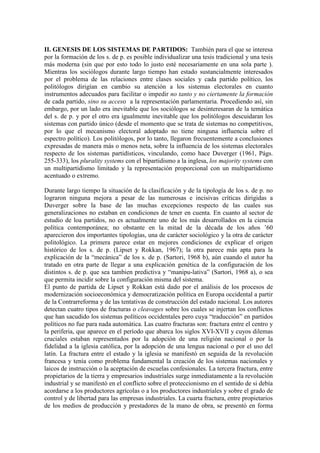 II. GENESIS DE LOS SISTEMAS DE PARTIDOS: También para el que se interesa
por la formación de los s. de p. es posible individualizar una tesis tradicional y una tesis
más moderna (sin que por esto todo lo justo esté necesariamente en una sola parte ).
Mientras los sociólogos durante largo tiempo han estado sustancialmente interesados
por el problema de las relaciones entre clases sociales y cada partido político, los
politólogos dirigían en cambio su atención a los sistemas electorales en cuanto
instrumentos adecuados para facilitar o impedir no tanto y no ciertamente la formación
de cada partido, sino su acceso a la representación parlamentaria. Procediendo así, sin
embargo, por un lado era inevitable que los sociólogos se desinteresaran de la temática
del s. de p. y por el otro era igualmente inevitable que los politólogos descuidaran los
sistemas con partido único (desde el momento que se trata de sistemas no competitivos,
por lo que el mecanismo electoral adoptado no tiene ninguna influencia sobre el
espectro político). Los politólogos, por lo tanto, llegaron frecuentemente a conclusiones
expresadas de manera más o menos neta, sobre la influencia de los sistemas electorales
respecto de los sistemas partidísticos, vinculando, como hace Duverger (1961, Págs.
255-333), los plurality systems con el bipartidismo a la inglesa, los majority systems con
un multipartidismo limitado y la representación proporcional con un multipartidismo
acentuado o extremo.

Durante largo tiempo la situación de la clasificación y de la tipología de los s. de p. no
lograron ninguna mejora a pesar de las numerosas e incisivas críticas dirigidas a
Duverger sobre la base de las muchas excepciones respecto de las cuales sus
generalizaciones no estaban en condiciones de tener en cuenta. En cuanto al sector de
estudio de loa partidos, no es actualmente uno de los más desarrollados en la ciencia
política contemporánea; no obstante en la mitad de la década de los años ’60
aparecieron dos importantes tipologías, una de carácter sociológico y la otra de carácter
politológico. La primera parece estar en mejores condiciones de explicar el origen
histórico de los s. de p. (Lipset y Rokkan, 1967); la otra parece más apta para la
explicación de la “mecánica” de los s. de p. (Sartori, 1968 b), aún cuando el autor ha
tratado en otra parte de llegar a una explicación genética de la configuración de los
distintos s. de p. que sea tambien predictiva y “manipu-lativa” (Sartori, 1968 a), o sea
que permita incidir sobre la configuración misma del sistema.
El punto de partida de Lipset y Rokkan está dado por el análisis de los procesos de
modernización socioeconómica y democratización política en Europa occidental a partir
de la Contrarreforma y de las tentativas de construcción del estado nacional. Los autores
detectan cuatro tipos de fracturas o cleavages sobre los cuales se injertan los conflictos
que han sacudido los sistemas políticos occidentales pero cuya “traducción” en partidos
políticos no fue para nada automática. Las cuatro fracturas son: fractura entre el centro y
la periferia, que aparece en el período que abarca los siglos XVI-XVII y cuyos dilemas
cruciales estaban representados por la adopción de una religión nacional o por la
fidelidad a la iglesia católica, por la adopción de una lengua nacional o por el uso del
latín. La fractura entre el estado y la iglesia se manifestó en seguida de la revolución
francesa y tenía como problema fundamental la creación de los sistemas nacionales y
laicos de instrucción o la aceptación de escuelas confesionales. La tercera fractura, entre
propietarios de la tierra y empresarios industriales surge inmediatamente a la revolución
industrial y se manifestó en el conflicto sobre el proteccionismo en el sentido de si debía
acordarse a los productores agrícolas o a los productores industriales y sobre el grado de
control y de libertad para las empresas industriales. La cuarta fractura, entre propietarios
de los medios de producción y prestadores de la mano de obra, se presentó en forma
 