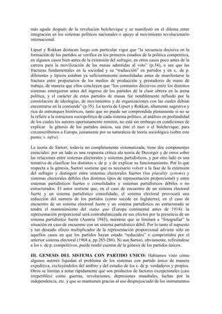 más aguda después de la revolución bolchevique y se manifestó en el dilema entre
integración en los sistemas políticos nacionales o apoyo al movimiento revolucionario
internacional.

Lipset y Rokkan destacan luego con particular vigor que “la secuencia decisiva en la
formación de los partidos se verifica en los primeros estadios de la política competitiva,
en algunos casos bien antes de la extensión del sufragio, en otros casos poco antes de la
carrera para la movilización de las masas admitidas al voto” (p.34), o sea que las
fracturas fundamentales en la sociedad y su “traducción” en partidos y en s,. de p.
diferentes y típicos estaban ya suficientemente consolidadas antes de manifestarse la
fractura entre propietarios de los medios de producción y prestadores de mano de
trabajo, de manera que ellos concluyen que “los contrastes decisivos entre los distintos
sistemas emergieron antes del ingreso de los partidos de la clase obrera en la arena
política, y el carácter de estos partidos de masas fue notablemente influido por la
constelación de ideologías, de movimientos y de organizaciones con las cuales debían
encontrarse en la contienda” (p.35). La teoría de Lipset y Rokkan, altamente sugestiva y
rica de entronques históricos, tanto que no puede ser comprendida plenamente si no se
la refiere a la estructura sociopolítica de cada sistema político, al análisis en profundidad
de los cuales los autores oportunamente remiten, no está sin embargo en condiciones de
explicar la génesis de los partidos únicos, sea éste el nazi o el bolchevique, para
circunscribirnos a Europa, justamente por su naturaleza de teoría sociológica (sobre este
punto, v. infra).

La teoría de Sartori, todavía no completamente sistematizada, tiene dos componentes
esenciales: por un lado es una respuesta crítica ala teoría de Duverger y de otros sobre
las relaciones entre sistemas electorales y sistemas partidísticos, y por otro lado es una
tentativa de clasificar los distintos s. de p. y de explicar su funcionamiento. Por lo que
respecta a la génesis, Sartori sostiene que es necesario volver a la fase de la extensión
del sufragio y distinguir entre sistemas electorales fuertes (los plurality systems) y
sistemas electorales débiles (los distintos tipos de representación proporcional) y entre
sistemas partidísticos fuertes o consolidados y sistemas partidísticos débiles o no
estructurados. El autor sostiene que, en el caso de encuentro de un sistema electoral
fuerte y un sistema partidístico consolidado, el sistema electoral provocará una
reducción del número de los partidos (como sucede en Inglaterra); en el caso de
encuentro de un sistema electoral fuerte y un sistema partidístico no estructurado se
tendrá el mantenimiento del status quo (Europa continental antes de 1914): la
representación proporcional será contrabalanceada en sus efectos por la presencia de un
sistema partidístico fuerte (Austria 1945), mientras que se limitará a “fotografiar” la
situación en caso de encuentro con un sistema partidístico débil. Por lo tanto el supuesto
y tan deseado efecto multiplicador de la representación proporcional adviene sólo en
aquellos casos en que los partidos hayan estado “reducidos” o comprimidos por el
anterior sistema electoral (1968 a, pp.285-286). Ni aun Sartori, obviamente, refiriéndose
a los s. de p. competitivos, puede rendir cuentas de la génesis de los partidos únicos.

III. GENESIS DEL SISTEMA CON PARTIDO UNICO: Habíamos visto cómo
algunos autores liquidan el problema de los sistemas con partido único de manera
expeditiva, excluyéndolos del ámbito y del estudio de los s. de p. verdaderos y propios.
Otros se limitan a notar rápidamente que son productos de factores excepcionales (casi
irrepetibles) como guerras, revoluciones, depresiones mundiales, luchas por la
independencia, etc. y que se mantienen gracias al uso desprejuiciado de los instrumentos
 