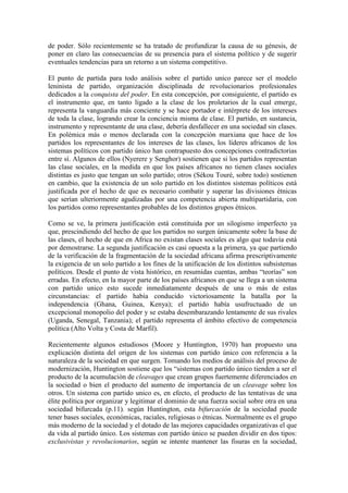 de poder. Sólo recientemente se ha tratado de profundizar la causa de su génesis, de
poner en claro las consecuencias de su presencia para el sistema político y de sugerir
eventuales tendencias para un retorno a un sistema competitivo.

El punto de partida para todo análisis sobre el partido unico parece ser el modelo
leninista de partido, organización disciplinada de revolucionarios profesionales
dedicados a la conquista del poder. En esta concepción, por consiguiente, el partido es
el instrumento que, en tanto ligado a la clase de los proletarios de la cual emerge,
representa la vanguardia más conciente y se hace portador e intérprete de los intereses
de toda la clase, logrando crear la conciencia misma de clase. El partido, en sustancia,
instrumento y representante de una clase, debería desfallecer en una sociedad sin clases.
En polémica más o menos declarada con la concepción marxiana que hace de los
partidos los representantes de los intereses de las clases, los líderes africanos de los
sistemas políticos con partido único han contrapuesto dos concepciones contradictorias
entre sí. Algunos de ellos (Nyerere y Senghor) sostienen que si los partidos representan
las clase sociales, en la medida en que los países africanos no tienen clases sociales
distintas es justo que tengan un solo partido; otros (Sékou Touré, sobre todo) sostienen
en cambio, que la existencia de un solo partido en los distintos sistemas políticos está
justificada por el hecho de que es necesario combatir y superar las divisiones étnicas
que serían ulteriormente agudizadas por una competencia abierta multipartidaria, con
los partidos como representantes probables de los distintos grupos étnicos.

Como se ve, la primera justificación está constituida por un silogismo imperfecto ya
que, prescindiendo del hecho de que los partidos no surgen únicamente sobre la base de
las clases, el hecho de que en Africa no existan clases sociales es algo que todavía está
por demostrarse. La segunda justificación es casi opuesta a la primera, ya que partiendo
de la verificación de la fragmentación de la sociedad africana afirma prescriptivamente
la exigencia de un solo partido a los fines de la unificación de los distintos subsistemas
políticos. Desde el punto de vista histórico, en resumidas cuentas, ambas “teorías” son
erradas. En efecto, en la mayor parte de los países africanos en que se llega a un sistema
con partido unico esto sucede inmediatamente después de una o más de estas
circunstancias: el partido había conducido victoriosamente la batalla por la
independencia (Ghana, Guinea, Kenya); el partido había usufructuado de un
excepcional monopolio del poder y se estaba desembarazando lentamente de sus rivales
(Uganda, Senegal, Tanzania); el partido representa el ámbito efectivo de competencia
política (Alto Volta y Costa de Marfil).

Recientemente algunos estudiosos (Moore y Huntington, 1970) han propuesto una
explicación distinta del origen de los sistemas con partido único con referencia a la
naturaleza de la sociedad en que surgen. Tomando los medios de análisis del proceso de
modernización, Huntington sostiene que los “sistemas con partido único tienden a ser el
producto de la acumulación de cleavages que crean grupos fuertemente diferenciados en
la sociedad o bien el producto del aumento de importancia de un cleavage sobre los
otros. Un sistema con partido unico es, en efecto, el producto de las tentativas de una
élite política por organizar y legitimar el dominio de una fuerza social sobre otra en una
sociedad bifurcada (p.11). según Huntington, esta bifurcación de la sociedad puede
tener bases sociales, económicas, raciales, religiosas o étnicas. Normalmente es el grupo
más moderno de la sociedad y el dotado de las mejores capacidades organizativas el que
da vida al partido único. Los sistemas con partido único se pueden dividir en dos tipos:
exclusivistas y revolucionarios, según se intente mantener las fisuras en la sociedad,
 