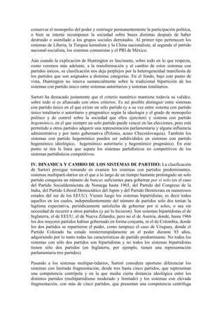 conservar el monopolio del poder y restringir permanentemente la participación política,
o bien se intente recomponer la sociedad sobre bases distintas después de haber
destruido o asimilado a los grupos sociales derrotados. Al primer tipo pertenecen los
sistemas de Liberia, la Turquía kemalista y la China nacionalista; al segundo el partido
nacional-socialista, los sistemas comunistas y el PRI de México.

Aún cuando la explicación de Huntington es fascinante, sobre todo en lo que respecta,
como veremos más adelante, a la transformación y al cambio de estos sistemas con
partidos únicos, su clasificación nos deja perplejos por la heterogeneidad manifiesta de
los partidos que son asignados a distintas categorías. En el fondo, bajo este punto de
vista, Huntington no innova sustancialmente sobre la tradicional bipartición de los
sistemas con partido único entre sistemas autoritarios y sistemas totalitarios.

Sartori ha destacado justamente que el criterio numérico mantiene todavía su validez,
sobre todo si es afianzado con otros criterios. Es así posible distinguir entre sistemas
con partido único en el que existe un sólo partido (y a su vez entre sistema con partido
único totalitario o autoritario y pragmático según la ideología y el grado de monopolio
político y de control sobre la sociedad que ellos ejerciten) y sistema con partido
hegemónico, en el que siempre un solo partido puede vencer en las elecciones, pero está
permitido a otros partidos adquirir una representación parlamentaria y alguna influencia
administrativa y por tanto gubernativa (Polonia, acaso Checoslovaquia). También los
sistemas con partido hegemónico pueden ser subdivididos en sistemas con partido
hegemónico ideológico, hegemónico autoritario y hegemónico pragmático. En este
punto se tira la línea que separa los sistemas partidísticos no competitivos de los
sistemas partidísticos competitivos.

IV. DINAMICA Y CAMBIO DE LOS SISTEMAS DE PARTIDO: La clasificación
de Sartori prosigue tomando en examen los sistemas con partidos predominantes,
sistemas multiparti-darios en el que a lo largo de un tiempo bastante prolongado un solo
partido conquista un número de bancas suficientes para gobernar por sí solo (es el caso
del Partido Socialdemócrata de Noruega hasta 1965, del Partido del Congreso de la
India, del Partido Liberal Democrático del Japón y del Partido Demócrata en numerosos
estados del sur de los EEUU). Vienen luego los sistemas bipartidistas, es decir todos
aquellos en los cuales, independientemente del número de partidos solo dos tenían la
legítima expectativa, periódicamente satisfecha de gobernar por sí solos, o sea sin
necesidad de recurrir a otros partidos (y así lo hicieron). Son sistemas bipartidistas el de
Inglaterra, el de EEUU, el de Nueva Zelandia, pero no el de Austria, donde, hasta 1966
los dos mayores partidos habían gobernado en forma conjunta, ni el de Colombia, donde
los dos partidos se repartieron el poder, como tampoco el caso de Uruguay, donde el
Partido Colorado ha estado ininterrumpidamente en el poder durante 93 años,
adquiriendo por lo tanto todas las características de partido predominante. No todos los
sistemas con sólo dos partidos son bipartidistas y no todos los sistemas bipartidistas
tienen sólo dos partidos (en Inglaterra, por ejemplo, tienen una representación
parlamentaria tres partidos).

Pasando a los sistemas multipar-tidarios, Sartori considera oportuno diferenciar los
sistemas con limitada fragmentación, desde tres hasta cinco partidos, que representan
una competencia centrípeta y en la que media cierta distancia ideológica entre los
distintos partidos (multipartidismo moderado y limitado) y los sistemas con elevada
fragmentación, con más de cinco partidos, que presentan una competencia centrífuga
 