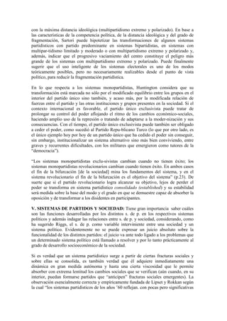 con la máxima distancia ideológica (multipartidismo extremo y polarizado). En base a
las características de la competencia política, de la distancia ideológica y del grado de
fragmentación, Sartori puede hipotetizar las transformaciones de algunos sistemas
partidísticos con partido predominante en sistemas bipartidistas, en sistemas con
multipar-tidismo limitado y moderado o con multipartidismo extremo y polarizado y,
además, indicar que el progresivo vaciamiento del centro constituye el peligro más
grande de los sistemas con multipartidismo extremo y polarizado. Puede finalmente
sugerir que el uso inteligente de los sistemas electorales es uno de los modos
teóricamente posibles, pero no necesariamente realizables desde el punto de vista
político, para reducir la fragmentación partidística.

En lo que respecta a los sistemas monopartidistas, Huntington considera que su
transformación está marcada no sólo por el modificado equilibrio entre los grupos en el
interior del partido único sino también, y acaso más, por la modificada relación de
fuerzas entre el partido y las otras instituciones y grupos presentes en la sociedad. Si el
contexto internacional es favorable, el partido único exclusivista puede tratar de
prolongar su control del poder aflojando el ritmo de los cambios económico-sociales,
haciendo amplio uso de la represión o tratando de adaptarse a la moder-nización y sus
consecuencias. Con el tiempo, el partido único exclusivista puede también ser obligado
a ceder el poder, como sucedió al Partido Repu-blicano Turco (lo que por otro lado, es
el único ejemplo hoy por hoy de un partido único que ha cedido el poder sin conseguir,
sin embargo, institucionalizar un sistema alternativo sino más bien conviviendo, entre
graves y recurrentes dificultades, con los militares que emergieron como tutores de la
“democracia”).

“Los sistemas monopartidistas exclu-sivistas cambian cuando no tienen éxito; los
sistemas monopartidistas revolucionarios cambian cuando tienen éxito. En ambos casos
el fin de la bifurcación [de la sociedad] mina los fundamentos del sistema, y en el
sistema revolucionario el fin de la bifurcación es el objetivo del sistema” (p.23). De
suerte que si el partido revolucionario logra alcanzar su objetivo, lejos de perder el
poder se transforma en sistema partidístico consolidado (established) y su estabilidad
será medida sobre la base del modo y el grado en que se demuestre capaz de absorber la
oposición y de transformar a los disidentes en participantes.

V. SISTEMAS DE PARTIDOS Y SOCIEDAD: Tiene gran importancia saber cuáles
son las funciones desarrolladas por los distintos s. de p. en los respectivos sistemas
políticos y además indagar las relaciones entre s. de p. y sociedad, considerando, como
ha sugerido Riggs, el s. de p. como variable interviniente entre una sociedad y un
sistema político. Evidentemente no se puede expresar un juicio absoluto sobre la
funcionalidad de los distintos partidos: el juicio va ante todo ligado a los problemas que
un determinado sistema político está llamado a resolver y por lo tanto prácticamente al
grado de desarrollo socioeconómico de la sociedad.

Si es verdad que un sistema partidístico surge a partir de ciertas fracturas sociales y
sobre ellas se consolida, es también verdad que él adquiere inmediatamente una
dinámica en gran medida autónoma y hasta una cierta viscosidad que le permite
absorber con extrema lentitud los cambios sociales que se verifican (aún cuando, en su
interior, puedan formarse partidos que “anticipen” fracturas sociales emergentes). La
observación esencialmente correcta y empíricamente fundada de Lipset y Rokkan según
la cual “los sistemas partidísticos de los años ’60 reflejan. con pocas pero significativas
 