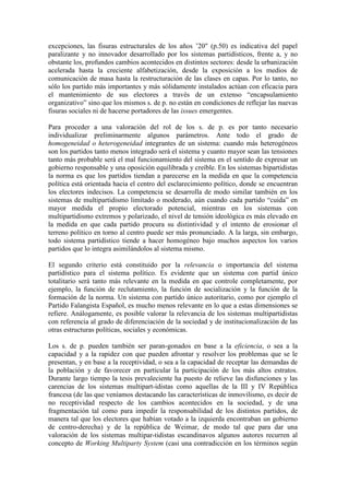 excepciones, las fisuras estructurales de los años ’20" (p.50) es indicativa del papel
paralizante y no innovador desarrollado por los sistemas partidísticos, frente a, y no
obstante los, profundos cambios acontecidos en distintos sectores: desde la urbanización
acelerada hasta la creciente alfabetización, desde la exposición a los medios de
comunicación de masa hasta la restructuración de las clases en capas. Por lo tanto, no
sólo los partido más importantes y más sólidamente instalados actúan con eficacia para
el mantenimiento de sus electores a través de un extenso “encapsulamiento
organizativo” sino que los mismos s. de p. no están en condiciones de reflejar las nuevas
fisuras sociales ni de hacerse portadores de las issues emergentes.

Para proceder a una valoración del rol de los s. de p. es por tanto necesario
individualizar preliminarmente algunos parámetros. Ante todo el grado de
homogeneidad o heterogeneidad integrantes de un sistema: cuando más heterogéneos
son los partidos tanto menos integrado será el sistema y cuanto mayor sean las tensiones
tanto más probable será el mal funcionamiento del sistema en el sentido de expresar un
gobierno responsable y una oposición equilibrada y creíble. En los sistemas bipartidistas
la norma es que los partidos tiendan a parecerse en la medida en que la competencia
política está orientada hacia el centro del esclarecimiento político, donde se encuentran
los electores indecisos. La competencia se desarrolla de modo similar también en los
sistemas de multipartidismo limitado o moderado, aún cuando cada partido “cuida” en
mayor medida el propio electorado potencial, mientras en los sistemas con
multipartidismo extremos y polarizado, el nivel de tensión ideológica es más elevado en
la medida en que cada partido procura su distintividad y el intento de erosionar el
terreno político en torno al centro puede ser más pronunciado. A la larga, sin embargo,
todo sistema partidístico tiende a hacer homogéneo bajo muchos aspectos los varios
partidos que lo integra asimilándolos al sistema mismo.

El segundo criterio está constituido por la relevancia o importancia del sistema
partidístico para el sistema político. Es evidente que un sistema con partid único
totalitario será tanto más relevante en la medida en que controle completamente, por
ejemplo, la función de reclutamiento, la función de socialización y la función de la
formación de la norma. Un sistema con partido único autoritario, como por ejemplo el
Partido Falangista Español, es mucho menos relevante en lo que a estas dimensiones se
refiere. Análogamente, es posible valorar la relevancia de los sistemas multipartidistas
con referencia al grado de diferenciación de la sociedad y de institucionalización de las
otras estructuras políticas, sociales y económicas.

Los s. de p. pueden también ser paran-gonados en base a la eficiencia, o sea a la
capacidad y a la rapidez con que pueden afrontar y resolver los problemas que se le
presentan, y en base a la receptividad, o sea a la capacidad de receptar las demandas de
la población y de favorecer en particular la participación de los más altos estratos.
Durante largo tiempo la tesis prevaleciente ha puesto de relieve las disfunciones y las
carencias de los sistemas multipart-idistas como aquellas de la III y IV República
francesa (de las que veníamos destacando las características de inmovilismo, es decir de
no receptividad respecto de los cambios acontecidos en la sociedad, y de una
fragmentación tal como para impedir la responsabilidad de los distintos partidos, de
manera tal que los electores que habían votado a la izquierda encontraban un gobierno
de centro-derecha) y de la república de Weimar, de modo tal que para dar una
valoración de los sistemas multipar-tidistas escandinavos algunos autores recurren al
concepto de Working Multiparty System (casi una contradicción en los términos según
 