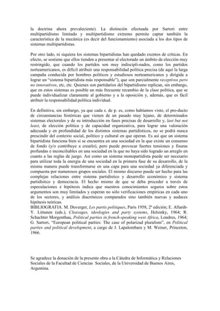 la doctrina ahora prevaleciente). La distinción efectuada por Sartori entre
multipartidismo limitado y multipartidismo extremo permite captar también la
característica de la mecánica (es decir del funcionamiento) asociada a los dos tipos de
sistemas multipartidistas.

Por otro lado, ni siquiera los sistemas bipartidistas han quedado exentos de críticas. En
efecto, se sostiene que ellos tienden a presentar al electorado un ámbito de elección muy
restringido, que cuando los partidos son muy indiscipli-nados, como los partidos
norteamericanos, es difícil atribuir una responsabilidad política precisa (de aquí la larga
campaña conducida por hombres políticos y estudiosos norteamericanos y dirigida a
lograr un “sistema bipartidista más responsable”), que son parcialmente receptivos pero
no innovativos, etc, etc. Quienes son partidarios del bipartidismo replican, sin embargo,
que en estos sistemas es posible un más frecuente recambio de la clase política, que se
puede individualizar claramente al gobierno y a la oposición y, además, que es fácil
atribuir la responsabilidad política individual.

En definitiva, sin embargo, ya que cada s. de p. es, como habíamos visto, el pro-ducto
de circunstancias históricas que vienen de un pasado muy lejano, de determinados
sistemas electorales y de su introducción en fases precisas de desarrollo y, last but not
least, de elección política y de capacidad organizativa, para lograr una valoración
adecuada y en profundidad de los distintos sistemas partidísticos, no se podrá nunca
prescindir del contexto social, político y cultural en que operan. Es así que un sistema
bipartidista funciona bien si se encuentra en una sociedad en la que existe un consenso
de fondo (y/o contribuye a crearlo), pero puede provocar fuertes tensiones y fisuras
profundas e inconciliables en una sociedad en la que no haya sido logrado un arreglo en
cuanto a las reglas de juego. Así como un sistema monopartidista puede ser necesario
para utilizar toda la energía de una sociedad en la primera fase de su desarrollo, de la
misma manera puede transformarse en una capa para una sociedad ya diferenciada y
compuesta por numerosos grupos sociales. El mismo discurso puede ser hecho para las
complejas relaciones entre sistema partidístico y desarrollo económico y sistema
partidístico y democracia. El hecho mismo de que se deba proceder a través de
especulaciones e hipótesis indica que nuestros conocimientos seguros sobre estos
argumentos son muy limitados y esperan no sólo verificaciones empíricas en cada uno
de los sectores, y análisis diacrónicos comparados sino también nuevas y audaces
hipótesis teóricas.
BIBLIOGRAFIA. M. Duverger, Les partis politiques, Paris 1958, 2ª edición; E. Allardt-
Y. Littunen (eds.), Cleavages, ideologies and party systems, Helsinky, 1964; R.
Schachter Morgenthau, Political parties in french-speaking west Africa, Londres, 1964;
G. Sartori, “European political parties: The case of polarizad pluralism”, en Political
parties and political development, a cargo de J. Lapalombara y M. Weiner, Princeton,
1966.




Se agradece la donación de la presente obra a la Cátedra de Informática y Relaciones
Sociales de la Facultad de Ciencias Sociales, de la Universidad de Buenos Aires,
Argentina.
 