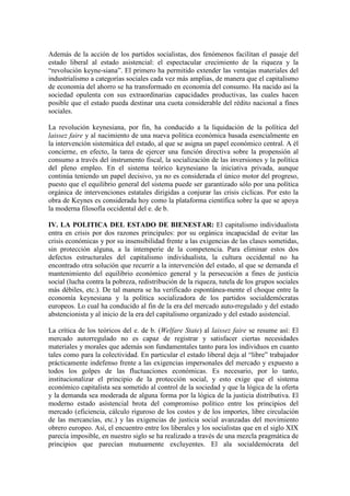 Además de la acción de los partidos socialistas, dos fenómenos facilitan el pasaje del
estado liberal al estado asistencial: el espectacular crecimiento de la riqueza y la
“revolución keyne-siana”. El primero ha permitido extender las ventajas materiales del
industrialismo a categorías sociales cada vez más amplias, de manera que el capitalismo
de economía del ahorro se ha transformado en economía del consumo. Ha nacido así la
sociedad opulenta con sus extraordinarias capacidades productivas, las cuales hacen
posible que el estado pueda destinar una cuota considerable del rédito nacional a fines
sociales.

La revolución keynesiana, por fin, ha conducido a la liquidación de la política del
laissez faire y al nacimiento de una nueva política económica basada esencialmente en
la intervención sistemática del estado, al que se asigna un papel económico central. A él
concierne, en efecto, la tarea de ejercer una función directiva sobre la propensión al
consumo a través del instrumento fiscal, la socialización de las inversiones y la política
del pleno empleo. En el sistema teórico keynesiano la iniciativa privada, aunque
continúa teniendo un papel decisivo, ya no es considerada el único motor del progreso,
puesto que el equilibrio general del sistema puede ser garantizado sólo por una política
orgánica de intervenciones estatales dirigidas a conjurar las crisis cíclicas. Por esto la
obra de Keynes es considerada hoy como la plataforma científica sobre la que se apoya
la moderna filosofía occidental del e. de b.

IV. LA POLITICA DEL ESTADO DE BIENESTAR: El capitalismo individualista
entra en crisis por dos razones principales: por su orgánica incapacidad de evitar las
crisis económicas y por su insensibilidad frente a las exigencias de las clases sometidas,
sin protección alguna, a la intemperie de la competencia. Para eliminar estos dos
defectos estructurales del capitalismo individualista, la cultura occidental no ha
encontrado otra solución que recurrir a la intervención del estado, al que se demanda el
mantenimiento del equilibrio económico general y la persecución a fines de justicia
social (lucha contra la pobreza, redistribución de la riqueza, tutela de los grupos sociales
más débiles, etc.). De tal manera se ha verificado espontánea-mente el choque entre la
economía keynesiana y la política socializadora de los partidos socialdemócratas
europeos. Lo cual ha conducido al fin de la era del mercado auto-rregulado y del estado
abstencionista y al inicio de la era del capitalismo organizado y del estado asistencial.

La crítica de los teóricos del e. de b. (Welfare State) al laissez faire se resume así: El
mercado autorregulado no es capaz de registrar y satisfacer ciertas necesidades
materiales y morales que además son fundamentales tanto para los individuos en cuanto
tales como para la colectividad. En particular el estado liberal deja al “libre” trabajador
prácticamente indefenso frente a las exigencias impersonales del mercado y expuesto a
todos los golpes de las fluctuaciones económicas. Es necesario, por lo tanto,
institucionalizar el principio de la protección social, y esto exige que el sistema
económico capitalista sea sometido al control de la sociedad y que la lógica de la oferta
y la demanda sea moderada de alguna forma por la lógica de la justicia distributiva. El
moderno estado asistencial brota del compromiso político entre los principios del
mercado (eficiencia, cálculo riguroso de los costos y de los importes, libre circulación
de las mercancías, etc.) y las exigencias de justicia social avanzadas del movimiento
obrero europeo. Así, el encuentro entre los liberales y los socialistas que en el siglo XIX
parecía imposible, en nuestro siglo se ha realizado a través de una mezcla pragmática de
principios que parecían mutuamente excluyentes. El ala socialdemócrata del
 