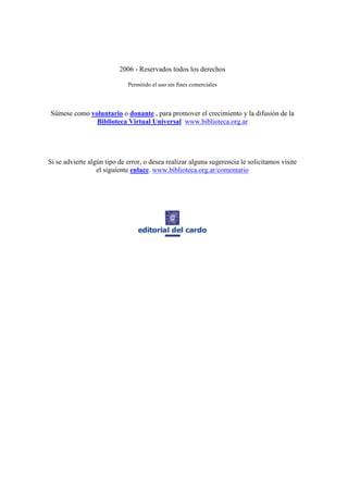 2006 - Reservados todos los derechos

                             Permitido el uso sin fines comerciales



Súmese como voluntario o donante , para promover el crecimiento y la difusión de la
              Biblioteca Virtual Universal www.biblioteca.org.ar




Si se advierte algún tipo de error, o desea realizar alguna sugerencia le solicitamos visite
                  el siguiente enlace. www.biblioteca.org.ar/comentario
 