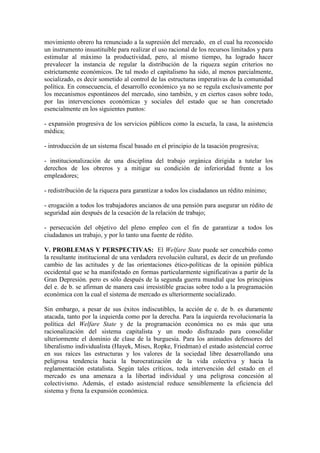 movimiento obrero ha renunciado a la supresión del mercado, en el cual ha reconocido
un instrumento insustituible para realizar el uso racional de los recursos limitados y para
estimular al máximo la productividad, pero, al mismo tiempo, ha logrado hacer
prevalecer la instancia de regular la distribución de la riqueza según criterios no
estrictamente económicos. De tal modo el capitalismo ha sido, al menos parcialmente,
socializado, es decir sometido al control de las estructuras imperativas de la comunidad
política. En consecuencia, el desarrollo económico ya no se regula exclusivamente por
los mecanismos espontáneos del mercado, sino también, y en ciertos casos sobre todo,
por las intervenciones económicas y sociales del estado que se han concretado
esencialmente en los siguientes puntos:

- expansión progresiva de los servicios públicos como la escuela, la casa, la asistencia
médica;

- introducción de un sistema fiscal basado en el principio de la tasación progresiva;

- institucionalización de una disciplina del trabajo orgánica dirigida a tutelar los
derechos de los obreros y a mitigar su condición de inferioridad frente a los
empleadores;

- redistribución de la riqueza para garantizar a todos los ciudadanos un rédito mínimo;

- erogación a todos los trabajadores ancianos de una pensión para asegurar un rédito de
seguridad aún después de la cesación de la relación de trabajo;

- persecución del objetivo del pleno empleo con el fin de garantizar a todos los
ciudadanos un trabajo, y por lo tanto una fuente de rédito.

V. PROBLEMAS Y PERSPECTIVAS: El Welfare State puede ser concebido como
la resultante institucional de una verdadera revolución cultural, es decir de un profundo
cambio de las actitudes y de las orientaciones ético-políticas de la opinión pública
occidental que se ha manifestado en formas particularmente significativas a partir de la
Gran Depresión. pero es sólo después de la segunda guerra mundial que los principios
del e. de b. se afirman de manera casi irresistible gracias sobre todo a la programación
económica con la cual el sistema de mercado es ulteriormente socializado.

Sin embargo, a pesar de sus éxitos indiscutibles, la acción de e. de b. es duramente
atacada, tanto por la izquierda como por la derecha. Para la izquierda revolucionaria la
política del Welfare State y de la programación económica no es más que una
racionalización del sistema capitalista y un modo disfrazado para consolidar
ulteriormente el dominio de clase de la burguesía. Para los animados defensores del
liberalismo individualista (Hayek, Mises, Ropke, Friedman) el estado asistencial corroe
en sus raíces las estructuras y los valores de la sociedad libre desarrollando una
peligrosa tendencia hacia la burocratización de la vida colectiva y hacia la
reglamentación estatalista. Según tales críticos, toda intervención del estado en el
mercado es una amenaza a la libertad individual y una peligrosa concesión al
colectivismo. Además, el estado asistencial reduce sensiblemente la eficiencia del
sistema y frena la expansión económica.
 