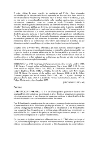 A estas críticas de signo opuesto, los partidarios del Welfare State responden
recordando que la solución colectivista impulsada por los marxistas hasta ahora ha
llevado al dominio burocrático y totalitario, no ya al mítico reino de la libertad, y que,
por otra parte, la economía del laissez faire ya ha cumplido su ciclo, tanto por razones
estrictamente económicas, como por razones de índole ético-social. Además la
economía liberista genera automáticamente un contraste intolerable entre la opulencia
privada y la miseria pública, es decir una incongruencia entre la enorme cantidad de
bienes producido y la deficiencia crónica de los servicios sociales. Tal incongruencia en
cambio ha sido eliminada o, al menos, sensiblemente reducida, justamente en los países
donde los principio del e. de b. han triunfado sobre los del capitalismo individualista.
Por fin, y sobre todo, el sistema de mercado abandonado a sus espontáneos mecanismos
de desarrollo genera un flujo constante de tensiones sociales que son una amenaza
permanente frente a las instituciones y los valores democráticos en la medida en que
alimentan orientaciones políticas extremistas, tanto de derecha como de izquierda.

El debate sobre el Welfare State está todavía en curso. Pero una conclusión parece ser
cierta: un retorno a una economía autorregulada es imposible, y hasta inimaginable. Las
exigencias técnicas y morales adelantadas por las fuerzas políticas y culturales que se
remiten a la tradición del Iluminismo reformador ya han echado sólidas raíces en la
opinión pública y se han traducido en instituciones que forman un todo con la actual
estructura del sistema capitalista mundial.

BIBLIOGRAFIA. W.H. Beveridge, Full employments in a free society, Londres 1944;
A. H. Hansen, Economic policy and full employment, Nueva York, 1947; H. K. Girvetz,
From wealth to welfare, Nueva York, 1950; A. Friedlander, Introduction to social
welfare, Englwood Cliffs, 1955; G. Myrdal, Beyond the welfare state, New Haven,
1960; M. Bruse, The coming of the welfare state, Londres, 1961; A. G. B. Fisher,
Economic progress and social security, Nueva York, 1961; G. Myrdal, Challenge to
affluence, Nueva York, 1963; J. K. Galbraith, The new industrial state, Boston, 1967; R.
Pinker, The idea of welfare, Londres, 1975.
                                                             [LUCIANO PELLICANI]

Fascismo

I. DEFINICION Y PREMISA: El f. es un sistema político que trata de llevar a cabo
un encuadramiento unitario de una sociedad en crisis dentro de una dimensión dinámica
y trágica promoviendo la movilización de masas por medio de la identificación de las
reivindicaciones sociales con las reivindicaciones nacionales.

Esta definición exige una demostración que nos preocuparemos de dar precisamente con
la plena conciencia de las dificultades que hay que afrontar. El f. es, en efecto, como un
iceberg. Emerge la parte histórica, la parte relativa al fenómeno en la era de sus triunfos
y de su derrota final. En cambio, en la política actual, sólo desde hace poco tiempo su
profundidad ha sido objeto de los primeros escándalos precisamente porque no existe
todavía una noción precisa de lo que es verdaderamente.

Por otra parte, ni siquiera los fascistas sabían qué cosa era el f. “Del mismo modo que el
f. se jactó desde el principio de no ser un movimiento teórico, afirmando que la acción
está por encima del pensamiento, así también le faltó la capacidad de comprenderse e
 