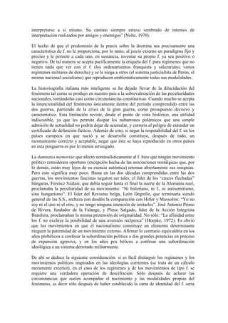 interpretarse a sí mismo. Su camino siempre estuvo sembrado de intentos de
interpretación realizados por amigos y enemigos” (Nolte, 1970).

El hecho de que el predominio de la praxis sobre la doctrina sea precisamente una
característica de f. no le proporciona, por lo tanto, al juicio externo un paradigma fijo y
preciso y le permite a cada uno, en sustancia, inventar su propio f. ya sea positivo o
negativo. De tal manera se acepta pacíficamente la etiqueta del f. para regímenes que no
tienen nada que ver con el f. (los ordenamientos franquista y salazariano, varios
regímenes militares de derecha) y se le niega a otros (el sistema justicialista de Perón, el
mismo nacional-socialismo) que reproducen emblemáticamente todas sus modalidades.

La historiografía italiana más inteligente se ha dejado llevar de la dilucidación del
fenómeno tal como se produjo en nuestro país a la sobrevaloración de las peculiaridades
nacionales, tomándolas casi como circunstancias constitutivas. Cuando mucho se acepta
la intencionalidad del fenómeno únicamente dentro del período comprendido entre las
dos guerras, partiendo de la crisis de la gran guerra, como presupuesto decisivo y
característico. Esta limitación reviste, desde el punto de vista histórico, una utilidad
indiscutible, ya que les permite disipar los nubarrones polémicos que una simple
admisión de actualidad no podría dejar de acumular, y correría el peligro de extender un
certificado de defunción ficticio. Además de esto, si negar la respetabilidad del f. en los
países europeos en que nació y se desarrolló constituye, después de todo, un
razonamiento correcto y aceptable, negar que éste se haya reproducido en otros países
en esta posguerra es por lo menos arriesgado.

La damnatio memoriae que afectó nominalísticamente al f. hizo que ningún movimiento
político considerara oportuno (excepción hecha de las asociaciones nostálgicas que, por
lo demás, están muy lejos de su esencia auténtica) retomar abiertamente sus insignias.
Pero esto significa muy poco. Hasta en las dos décadas comprendidas entre las dos
guerras, los movimientos fascistas negaron ser tales: el líder de los “cruces flechadas”
húngaras, Ferencz Szalasi, que debía seguir hasta el final la suerte de la Alemania nazi,
proclamaba la peculiaridad de su movimiento: “Ni hitleriano, ni f., ni antisemitismo,
sino hungarismo”. El líder del Rexismo belga, León Degrelle, que terminaría siendo
general de las S.S., rechaza con desdén la comparación con Hitler y Mussolini: “Yo no
soy ni el uno ni el otro, y no tengo ninguna intención de imitarlos”. José Antonio Primo
de Rivera, fundador de la Falange, y Plinio Salgado, líder de la Acción Integrista
Brasilera, proclamaban la misma pretensión de originalidad. No sólo: “La afinidad entre
los f. no excluye la posibilidad de una aversión recíproca” (Hoepke, 1972). Es obvio
que los movimientos en que el nacionalismo constituye un elemento determinante
nieguen la paternidad de un movimiento externo. Afirmar lo contrario equivaldría en los
años prebélicos a confesar la subordinación política a dos grandes potencias en proceso
de expansión agresiva, y en los años pos bélicos a confesar una subordinación
ideológica a un sistema derrotado militarmente.

De ahí se deduce la siguiente consideración: si es fácil distinguir los regímenes y los
movimientos políticos inspirados en las ideologías corrientes (se trata de un cálculo
meramente exterior), en el caso de los regímenes y de los movimientos de tipo f. se
requiere una verdadera operación de descifración. Sólo después de aclarar las
circunstancias que suelen acompañar el nacimiento y las modalidades propias del
fenómeno, es decir sólo después de haber establecido la carta de identidad del f. sería
 