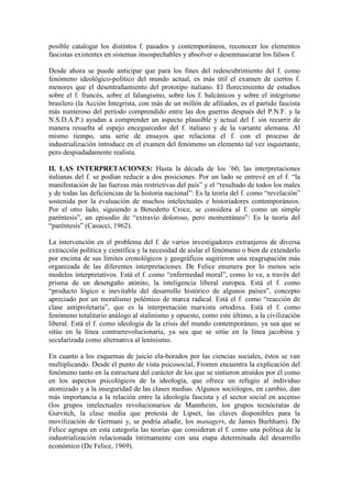 posible catalogar los distintos f. pasados y contemporáneos, reconocer los elementos
fascistas existentes en sistemas insospechables y absolver o desenmascarar los falsos f.

Desde ahora se puede anticipar que para los fines del redescubrimiento del f. como
fenómeno ideológico-político del mundo actual, es más útil el examen de ciertos f.
menores que el desentrañamiento del prototipo italiano. El florecimiento de estudios
sobre el f. francés, sobre el falangismo, sobre los f. balcánicos y sobre el integrismo
brasilero (la Acción Integrista, con más de un millón de afiliados, es el partido fascista
más numeroso del período comprendido entre las dos guerras después del P.N.F. y la
N.S.D.A.P.) ayudan a comprender un aspecto plausible y actual del f. sin recurrir de
manera resuelta al espejo enceguecedor del f. italiano y de la variante alemana. Al
mismo tiempo, una serie de ensayos que relaciona el f. con el proceso de
industrialización introduce en el examen del fenómeno un elemento tal vez inquietante,
pero despiadadamente realista.

II. LAS INTERPRETACIONES: Hasta la década de los ’60, las interpretaciones
italianas del f. se podían reducir a dos posiciones. Por un lado se entrevé en el f. “la
manifestación de las fuerzas más restrictivas del país” y el “resultado de todos los males
y de todas las deficiencias de la historia nacional”: Es la teoría del f. como “revelación”
sostenida por la evaluación de muchos intelectuales e historiadores contemporáneos.
Por el otro lado, siguiendo a Benedetto Croce, se considera al f. como un simple
paréntesis”, un episodio de “extravío doloroso, pero momentáneo”: Es la teoría del
“paréntesis” (Casucci, 1962).

La intervención en el problema del f. de varios investigadores extranjeros de diversa
extracción política y científica y la necesidad de aislar el fenómeno o bien de extenderlo
por encima de sus límites cronológicos y geográficos sugirieron una reagrupación más
organizada de las diferentes interpretaciones. De Felice enumera por lo menos seis
modelos interpretativos. Está el f. como “enfermedad moral”, como lo ve, a través del
prisma de un desengaño atónito, la inteligencia liberal europea. Está el f. como
“producto lógico e inevitable del desarrollo histórico de algunos países”, concepto
apreciado por un moralismo polémico de marca radical. Está el f. como “reacción de
clase antiproletaria”, que es la interpretación marxista ortodoxa. Está el f. como
fenómeno totalitario análogo al stalinismo y opuesto, como este último, a la civilización
liberal. Está el f. como ideología de la crisis del mundo contemporáneo, ya sea que se
sitúe en la línea contrarrevolucionaria, ya sea que se sitúe en la línea jacobina y
secularizada como alternativa al leninismo.

En cuanto a los esquemas de juicio ela-borados por las ciencias sociales, éstos se van
multiplicando. Desde el punto de vista psicosocial, Fromm encuentra la explicación del
fenómeno tanto en la estructura del carácter de los que se sintieron atraídos por él como
en los aspectos psicológicos de la ideología, que ofrece un refugio al individuo
atomizado y a la inseguridad de las clases medias. Algunos sociólogos, en cambio, dan
más importancia a la relación entre la ideología fascista y el sector social en ascenso
(los grupos intelectuales revolucionarios de Mannheim, los grupos tecnócratas de
Gurvitch, la clase media que protesta de Lipset, las claves disponibles para la
movilización de Germani y, se podría añadir, los managers, de James Burhham). De
Felice agrupa en esta categoría las teorías que consideran el f. como una política de la
industrialización relacionada íntimamente con una etapa determinada del desarrollo
económico (De Felice, 1969).
 