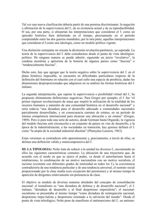 Tal vez una nueva clasificación debería partir de una premisa discriminante: la negación
o afirmación de la supervivencia del f., de su existencia actual y de su reproducibilidad.
O sea, por una parte, si alinearían las interpretaciones que consideran el f. como un
episodio histórico bien delimitado en el tiempo, precisamente en el período
comprendido entre las dos guerras mundiales; por la otra parte, aquellas interpretaciones
que consideran el f.como una ideología, como un modelo político vigente.

Una distinción semejante no rescata la dicotomía revelación-paréntesis, ya superada. La
teoría de la supervivencia del f. debe considerarse desde el punto de vista ideológico-
político. De ninguna manera se puede admitir, siguiendo un juicio “revelativo”, la
condena moralista y apriorista de la historia de algunos países como “fascista” o
“tendencialmente fascista”.

Dicho esto, hay que agregar que la teoría negativa sobre la supervivencia del f. en el
plano histórico impecable, se encuentra en dificultades particulares respecto de la
definición del fenómeno en relación con el cual sufre una especie de presbicia, dadas las
dimensiones desproporcionadas que adquieren en su análisis las formas históricas del f.
italiano.

La segunda interpretación, que supone la supervivencia o posibilidad virtual del f., ha
propuesto últimamente definiciones sugestivas. Para Gregor por ejemplo, el f. fue “el
primer régimen revolucionario de masa que inspiró la utilización de la totalidad de los
recursos humanos y naturales de una comunidad histórica en el desarrollo nacional” y
sería todavía “una dictadura para el desarrollo adecuado a comunidades nacionales
parcialmente desarrolladas, y en consecuencia carentes de estatus, en un período de
intensa competencia internacional para alcanzar una ubicación y un estatus” (Gregor,
1969). Pero si para toda una serie de autores, desde Germani hasta Organski, la vigencia
del modelo fascista está circunscrita a un conjunto de países en vías de desarrollo, a la
época de la industrialización, a las sociedades en transición, hay quienes definen el f.
como “la utopía de la sociedad industrial absoluta” (Plumyéne-Lasierra, 1963).

Estas versiones se contradicen sólo aparentemente y, precisamente, a través de ellas, se
delinea una definición válida y omnicomprensiva del f.

III. LA TIPOLOGIA: Nolte trata de reducir a la unidad los diversos f., encontrando en
ellos las siguientes características comunes: La ubicación de una trayectoria que, de
acuerdo con el modo en que se ejerce el poder, va desde el autoritarismo hasta el
totalitarismo, la combinación de un motivo nacionalista con un motivo socialista, el
racismo (existente con diferentes grados de intensidad en todos los f.), la coexistencia
contradictoria de una tendencia particular y de una tendencia universal, el sustrato social
proporcionado por la clase media (con excepción del peronismo) y al mismo tiempo la
aparición de dirigentes relativamente sin pertenencia de clase.

El objetivo se modula de diversas maneras alrededor del concepto de consolidación
nacional: el kemalismo es “una dictadura de defensa y de desarrollo nacional”; el f.
italiano, “dictadura de desarrollo y al final despotismo imperialista”; el nacional-
socialismo se presentaba al mismo tiempo “como dictadura de reintegración nacional,
despotismo impe-rialista y despotismo orientado a la salvación del mundo”. Desde el
punto de vista teleológico, Nolte pone de manifiesto el antimarxismo del f., un antimar-
 