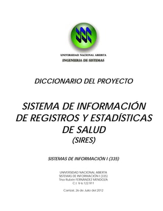 DICCIONARIO DEL PROYECTO


    SISTEMA DE INFORMACIÓN
   DE REGISTROS Y ESTADÍSTICAS
            DE SALUD
                                                         (SIRES)

                                 SISTEMAS DE INFORMACIÓN I (335)


TIRSO       Firmado digitalmente por TIRSO
            RUBEN FERNANDEZ M
                                                  UNIVERSIDAD NACIONAL ABIERTA
            Nombre de reconocimiento (DN):       SISTEMAS DE INFORMACIÓN I (335)
RUBEN       c=VE, o=Sistema Nacional de
            Certificacion Electronica,           Tirso Rubén FERNÁNDEZ MENDOZA
                                                           C.I. V-6.122.911
FERNANDEZ
            ou=FIISHA256, st=Miranda,
            l=Baruta, cn=TIRSO RUBEN
            FERNANDEZ M,

M           email=rubenf@fii.gob.ve
            Fecha: 2012.07.28 05:48:56 -04'30'     Carrizal, 26 de Julio del 2012
 