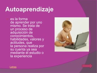 Autoaprendizaje
   es la forma
    de aprender por uno
    mismo. Se trata de
    un proceso de
    adquisición de
    conocimientos,
    habilidades, valores y
    actitudes, que
    la persona realiza por
    su cuenta ya sea
    mediante el estudio o
    la experiencia

    Letras
 