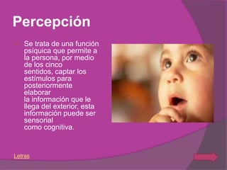 Percepción
   Se trata de una función
    psíquica que permite a
    la persona, por medio
    de los cinco
    sentidos, captar los
    estímulos para
    posteriormente
    elaborar
    la información que le
    llega del exterior, esta
    información puede ser
    sensorial
    como cognitiva.


Letras
 