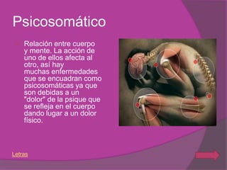Psicosomático
   Relación entre cuerpo
    y mente. La acción de
    uno de ellos afecta al
    otro, así hay
    muchas enfermedades
    que se encuadran como
    psicosomáticas ya que
    son debidas a un
    "dolor" de la psique que
    se refleja en el cuerpo
    dando lugar a un dolor
    físico.



Letras
 