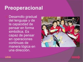 Preoperacional
   Desarrollo gradual
    del lenguaje y de
    la capacidad de
    pensar en forma
    simbólica. Es
    capaz de pensar
    en operaciones
    continuas de
    manera lógica en
    una dirección.
Letras
 