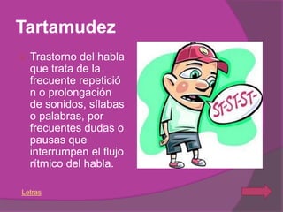 Tartamudez
   Trastorno del habla
    que trata de la
    frecuente repetició
    n o prolongación
    de sonidos, sílabas
    o palabras, por
    frecuentes dudas o
    pausas que
    interrumpen el flujo
    rítmico del habla.

Letras
 
