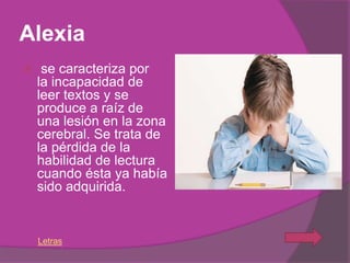 Alexia
    se caracteriza por
    la incapacidad de
    leer textos y se
    produce a raíz de
    una lesión en la zona
    cerebral. Se trata de
    la pérdida de la
    habilidad de lectura
    cuando ésta ya había
    sido adquirida.


    Letras
 