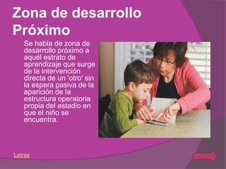 Zona de desarrollo
Próximo
   Se habla de zona de
    desarrollo próximo a
    aquél estrato de
    aprendizaje que surge
    de la intervención
    directa de un 'otro' sin
    la espera pasiva de la
    aparición de la
    estructura operatoria
    propia del estadio en
    que el niño se
    encuentra.



Letras
 