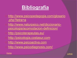 Bibliografía
 http://www.psicopedagogia.com/glosario
  .php?letra=a
 http://www.naturpsico.net/diccionario-
  psicologia/acomodacion-definicion/
 http://psicoterapeutas.eu/
 http://psicologia.costasur.com
 http://www.psicoactiva.com
 http://www.psicodiagnosis.com/

 Home                                      Letras
 