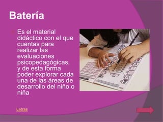 Batería
   Es el material
    didáctico con el que
    cuentas para
    realizar las
    evaluaciones
    psicopedagógicas,
    y de esta forma
    poder explorar cada
    una de las áreas de
    desarrollo del niño o
    niña

    Letras
 