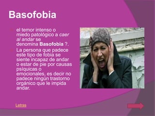 Basofobia
   el temor intenso o
    miedo patológico a caer
    al andar se
    denomina Basofobia ?.
   La persona que padece
    este tipo de fobia se
    siente incapaz de andar
    o estar de pie por causas
    psíquicas o
    emocionales, es decir no
    padece ningún trastorno
    orgánico que le impida
    andar.


    Letras
 