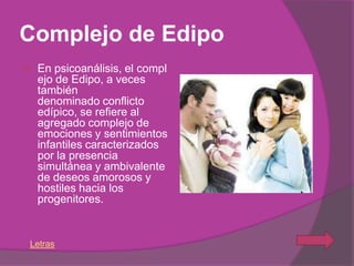 Complejo de Edipo
   En psicoanálisis, el compl
    ejo de Edipo, a veces
    también
    denominado conflicto
    edípico, se refiere al
    agregado complejo de
    emociones y sentimientos
    infantiles caracterizados
    por la presencia
    simultánea y ambivalente
    de deseos amorosos y
    hostiles hacia los
    progenitores.


Letras
 