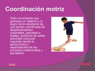 Coordinación motriz
    Todo movimiento que
     persigue un objetivo y lo
     logra, es la resultante de
     una acción coordinada de
     desplazamientos
     corporales, parciales o
     totales, producto de cierta
     actividad muscular
     regulada desde lo
     sensomotriz y
     dependientes de los
     procesos intelectuales y
     perceptivo


    Letras
 