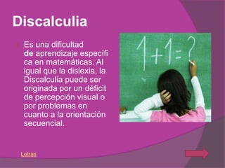 Discalculia
    Es una dificultad
     de aprendizaje específi
     ca en matemáticas. Al
     igual que la dislexia, la
     Discalculia puede ser
     originada por un déficit
     de percepción visual o
     por problemas en
     cuanto a la orientación
     secuencial.


    Letras
 