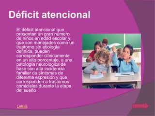 Déficit atencional
   El déficit atencional que
    presentan un gran número
    de niños en edad escolar y
    que son manejados como un
    trastorno sin etiología
    definida, pueden
    corresponder clínicamente
    en un alto porcentaje, a una
    patología neurológica de
    base con alta incidencia
    familiar de síntomas de
    diferente expresión y que
    corresponden a trastornos
    comiciales durante la etapa
    del sueño


    Letras
 