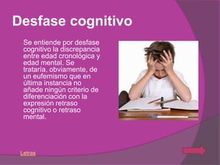 Desfase cognitivo
    Se entiende por desfase
     cognitivo la discrepancia
     entre edad cronológica y
     edad mental. Se
     trataría, obviamente, de
     un eufemismo que en
     última instancia no
     añade ningún criterio de
     diferenciación con la
     expresión retraso
     cognitivo o retraso
     mental.




    Letras
 