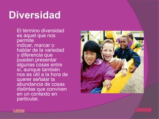 Diversidad
   El término diversidad
    es aquel que nos
    permite
    indicar, marcar o
    hablar de la variedad
    y diferencia que
    pueden presentar
    algunas cosas entre
    sí, aunque también
    nos es útil a la hora de
    querer señalar la
    abundancia de cosas
    distintas que conviven
    en un contexto en
    particular.

Letras
 