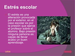 Estrés escolar
   El estrés es una
    alteración provocada
    por el exterior, en el
    caso escolar es por
    la presión que ejerce
    el profesor sobre el
    alumno. Bajo presión
    ninguna persona es
    capas de llevar
    acabo un buen
    aprendizaje.

Letras
 