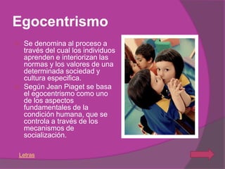 Egocentrismo
   Se denomina al proceso a
    través del cual los individuos
    aprenden e interiorizan las
    normas y los valores de una
    determinada sociedad y
    cultura especifica.
   Según Jean Piaget se basa
    el egocentrismo como uno
    de los aspectos
    fundamentales de la
    condición humana, que se
    controla a través de los
    mecanismos de
    socialización.

Letras
 