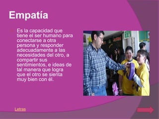Empatía
    Es la capacidad que
     tiene el ser humano para
     conectarse a otra
     persona y responder
     adecuadamente a las
     necesidades del otro, a
     compartir sus
     sentimientos, e ideas de
     tal manera que logra
     que el otro se sienta
     muy bien con él.




    Letras
 
