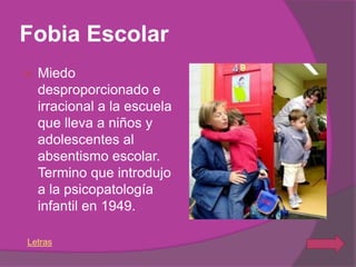 Fobia Escolar
   Miedo
    desproporcionado e
    irracional a la escuela
    que lleva a niños y
    adolescentes al
    absentismo escolar.
    Termino que introdujo
    a la psicopatología
    infantil en 1949.

Letras
 