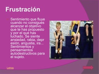 Frustración
   Sentimiento que fluye
    cuando no consigues
    alcanzar el objetivo
    que te has propuesto
    y por el que has
    luchado. Se siente
    ansiedad, rabia, depr
    esión, angustia, ira...
    Sentimientos y
    pensamientos
    autodestructivos para
    el sujeto.

Letras
 