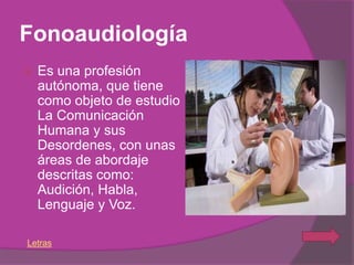 Fonoaudiología
   Es una profesión
    autónoma, que tiene
    como objeto de estudio
    La Comunicación
    Humana y sus
    Desordenes, con unas
    áreas de abordaje
    descritas como:
    Audición, Habla,
    Lenguaje y Voz.

Letras
 