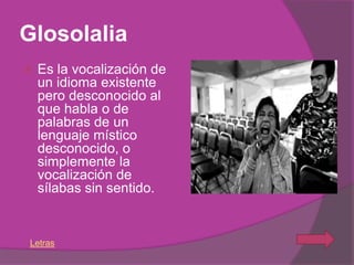 Glosolalia
   Es la vocalización de
    un idioma existente
    pero desconocido al
    que habla o de
    palabras de un
    lenguaje místico
    desconocido, o
    simplemente la
    vocalización de
    sílabas sin sentido.


Letras
 