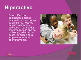Hiperactivo
   Es un niño con
    demasiada energía
    dentro de si, casi nunca
    se cansa, se necesita
    mucha paciencia y
    dedicación para poder
    comprender ese tipo de
    problema, además de
    buscar el origen para
    empezar a tratarlo
    oportunamente.




Letras
 