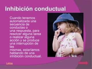 Inhibición conductual
   Cuando tenemos
    automatizada una
    secuencia de
    conductas o
    una respuesta, para
    resolver alguna tarea
    o realizar alguna
    acción y se produce
    una interrupción de
    las
    mismas, estaríamos
    hablando de una
    inhibición conductual.

Letras
 