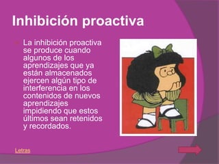 Inhibición proactiva
   La inhibición proactiva
    se produce cuando
    algunos de los
    aprendizajes que ya
    están almacenados
    ejercen algún tipo de
    interferencia en los
    contenidos de nuevos
    aprendizajes
    impidiendo que estos
    últimos sean retenidos
    y recordados.

Letras
 
