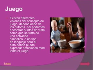 Juego
    Existen diferentes
     visiones del concepto de
     juego, dependiendo de
     los autores. Así podemos
     encontrar puntos de vista
     como que se trata de
     una actividad
     simbólica, o un tipo
     de lenguaje para el
     niño donde puede
     expresar emociones med
     iante el juego.


Letras
 