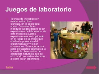Juegos de laboratorio
   Técnica de investigación
    usada, entre otras
    ciencias, en la psicología
    social. Consistente en
    introducir juegos dentro de un
    experimento de laboratorio, de
    este modo los sujetos
    experimentales se implicarán
    en el juego de tal modo que
    olviden la presencia del
    experimentador y el ser
    observados. Esto aporta una
    serie de factores positivos a la
    hora de la observación de
    conductas naturales que de
    otro modo se verían alteradas
    al estar en un laboratorio.


Letras
 