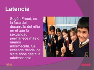 Latencia
   Según Freud, es
    la fase del
    desarrollo del niño
    en el que la
    sexualidad
    permanece más o
    menos
    adormecida. Se
    extiende desde los
    siete años hasta la
    adolescencia.
Letras
 