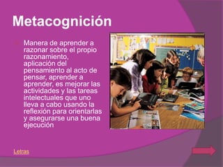 Metacognición
   Manera de aprender a
    razonar sobre el propio
    razonamiento,
    aplicación del
    pensamiento al acto de
    pensar, aprender a
    aprender, es mejorar las
    actividades y las tareas
    intelectuales que uno
    lleva a cabo usando la
    reflexión para orientarlas
    y asegurarse una buena
    ejecución


Letras
 