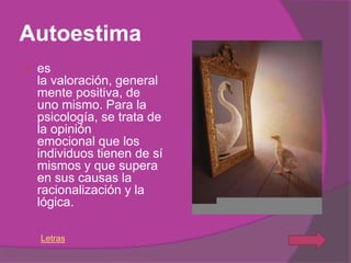 Autoestima
   es
    la valoración, general
    mente positiva, de
    uno mismo. Para la
    psicología, se trata de
    la opinión
    emocional que los
    individuos tienen de sí
    mismos y que supera
    en sus causas la
    racionalización y la
    lógica.

    Letras
 