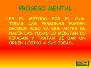 PROSESO MENTAL
• ES EL MÉTODO POR EL CUAL
  TODAS LAS PERSONAS PUEDEN
  DECIDIR ALGO YA QUE ANTES DE
  HACER LAS COSAS LO MEDITAN LO
  REPASAN Y TRATAN DE DAR UN
  ORDEN LÓGICO A SUS IDEAS.
 
