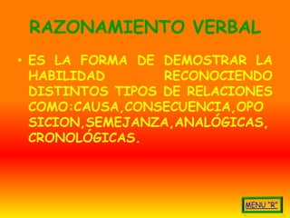 RAZONAMIENTO VERBAL
• ES LA FORMA DE DEMOSTRAR LA
  HABILIDAD       RECONOCIENDO
  DISTINTOS TIPOS DE RELACIONES
  COMO:CAUSA,CONSECUENCIA,OPO
  SICION,SEMEJANZA,ANALÓGICAS,
  CRONOLÓGICAS.
 
