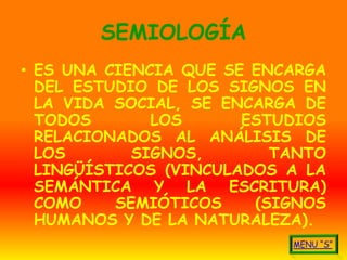 SEMIOLOGÍA
• ES UNA CIENCIA QUE SE ENCARGA
  DEL ESTUDIO DE LOS SIGNOS EN
  LA VIDA SOCIAL, SE ENCARGA DE
  TODOS       LOS      ESTUDIOS
  RELACIONADOS AL ANÁLISIS DE
  LOS       SIGNOS,       TANTO
  LINGÜÍSTICOS (VINCULADOS A LA
  SEMÁNTICA Y LA ESCRITURA)
  COMO    SEMIÓTICOS    (SIGNOS
  HUMANOS Y DE LA NATURALEZA).
 